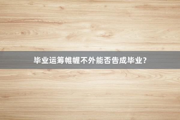 毕业运筹帷幄不外能否告成毕业？
