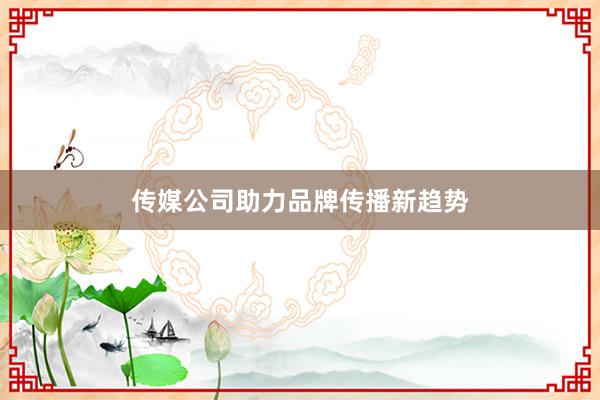 传媒公司助力品牌传播新趋势