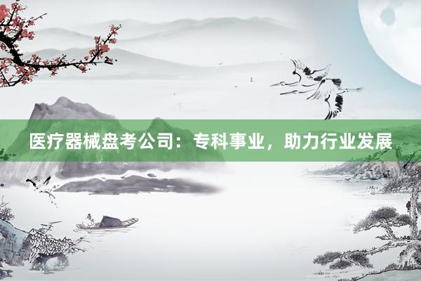 医疗器械盘考公司：专科事业，助力行业发展